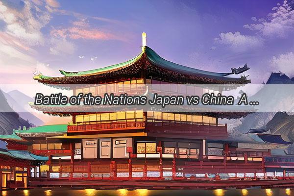 Battle of the Nations Japan vs China  A Thrilling Series of Regional Showdowns Unfolds